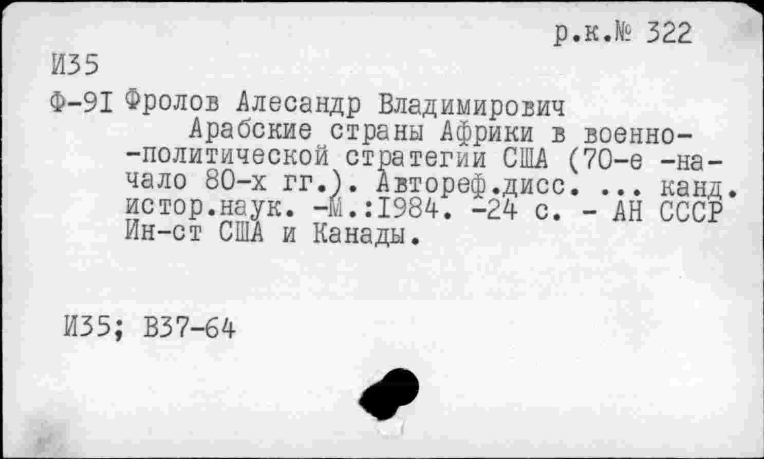 ﻿р.к.№ 322
ИЗ 5
Ф-91 Фролов Алесандр Владимирович
Арабские страны Африки в военно--политической стратегии США (70-е -начало 80-х гг.). Автореф.дисс. ... канд. истор.наук. -Й.:1984. -24 с. - АН СССР Ин-ст США и Канады.
И35; В37-64